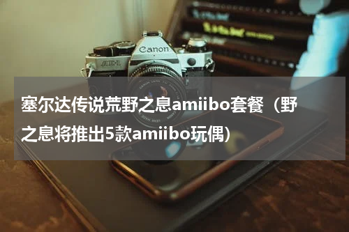 塞尔达传说荒野之息amiibo套餐（野之息将推出5款amiibo玩偶）