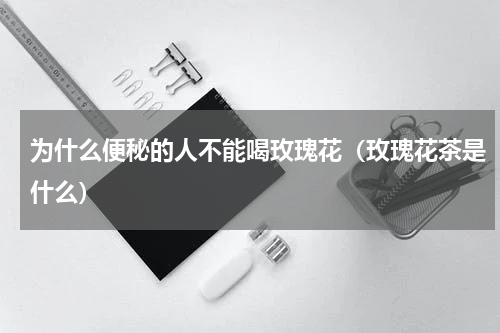 为什么便秘的人不能喝玫瑰花（玫瑰花茶是什么）