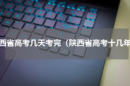 陕西省高考几天考完（陕西省高考十几年）