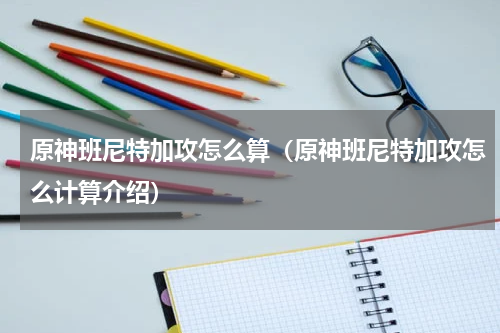 原神班尼特加攻怎么算（原神班尼特加攻怎么计算介绍）