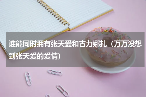 谁能同时拥有张天爱和古力娜扎（万万没想到张天爱的爱情）