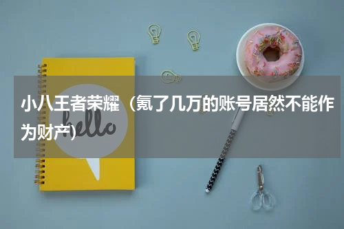 小八王者荣耀（氪了几万的账号居然不能作为财产）