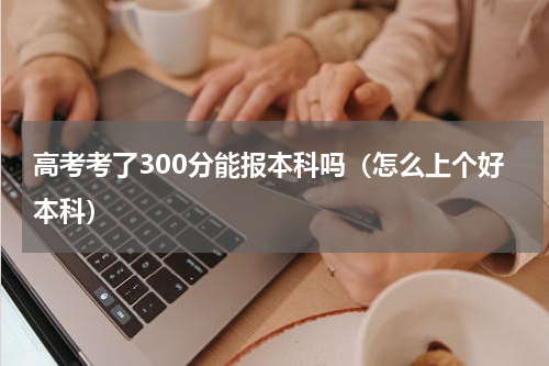 高考考了300分能报本科吗（怎么上个好本科）