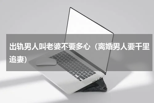 出轨男人叫老婆不要多心（离婚男人要千里追妻）