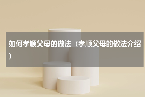 如何孝顺父母的做法（孝顺父母的做法介绍）
