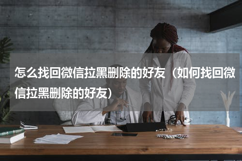 怎么找回微信拉黑删除的好友（如何找回微信拉黑删除的好友）