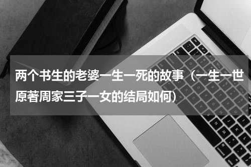 两个书生的老婆一生一死的故事（一生一世原著周家三子一女的结局如何）