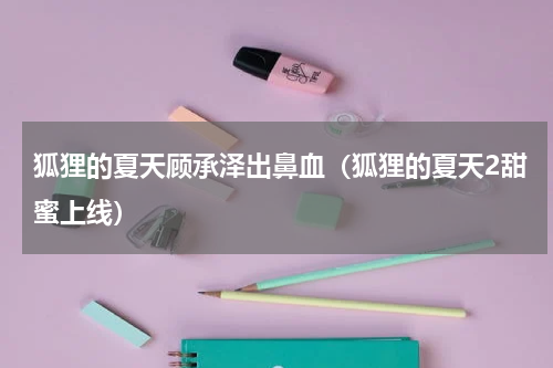 狐狸的夏天顾承泽出鼻血（狐狸的夏天2甜蜜上线）