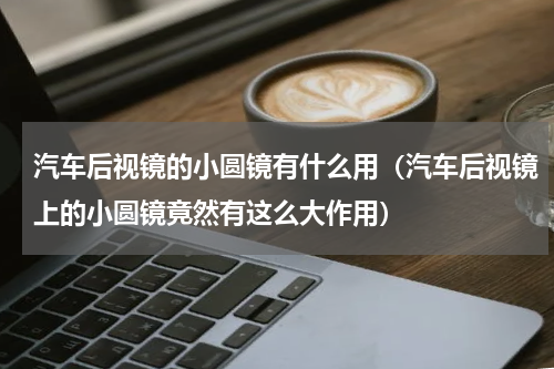 汽车后视镜的小圆镜有什么用（汽车后视镜上的小圆镜竟然有这么大作用）