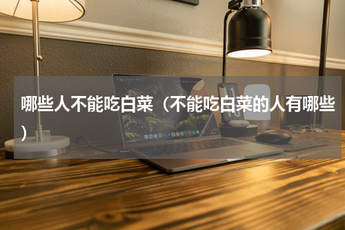 哪些人不能吃白菜（不能吃白菜的人有哪些）