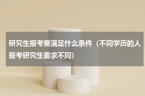 研究生报考需满足什么条件（不同学历的人报考研究生要求不同）