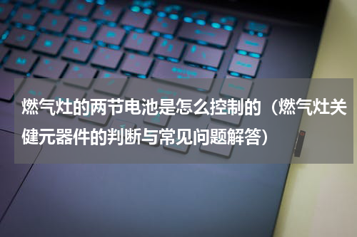 燃气灶的两节电池是怎么控制的（燃气灶关健元器件的判断与常见问题解答）