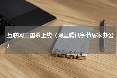 互联网三国杀上线（阿里腾讯字节居家办公）