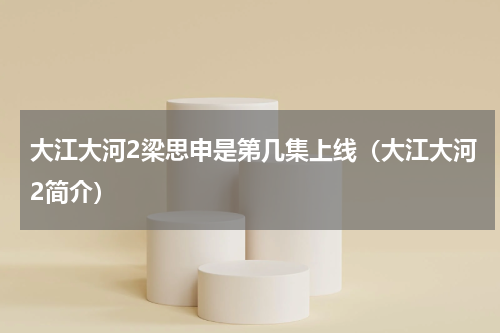 大江大河2梁思申是第几集上线（大江大河2简介）