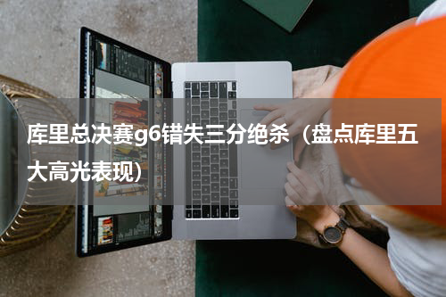 库里总决赛g6错失三分绝杀（盘点库里五大高光表现）
