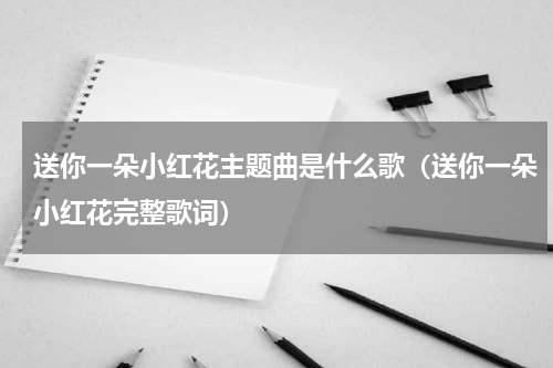 送你一朵小红花主题曲是什么歌（送你一朵小红花完整歌词）