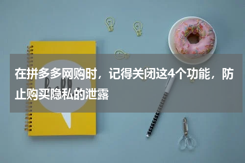 在拼多多网购时，记得关闭这4个功能，防止购买隐私的泄露