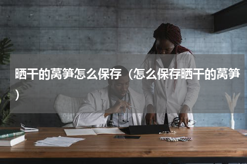 晒干的莴笋怎么保存（怎么保存晒干的莴笋）