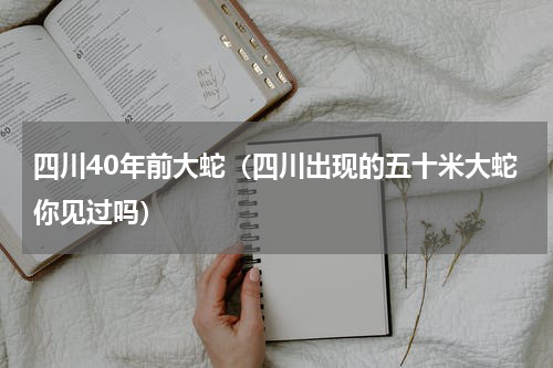 四川40年前大蛇（四川出现的五十米大蛇你见过吗）