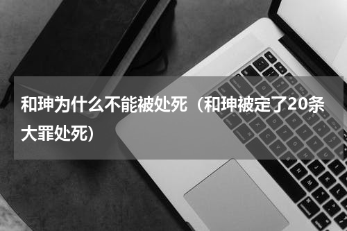 和珅为什么不能被处死（和珅被定了20条大罪处死）