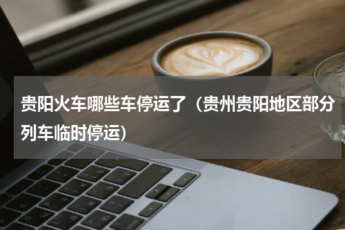 贵阳火车哪些车停运了（贵州贵阳地区部分列车临时停运）