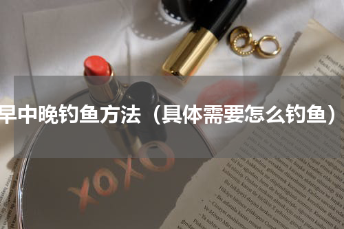 早中晚钓鱼方法（具体需要怎么钓鱼）