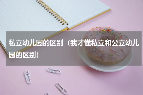 私立幼儿园的区别（我才懂私立和公立幼儿园的区别）