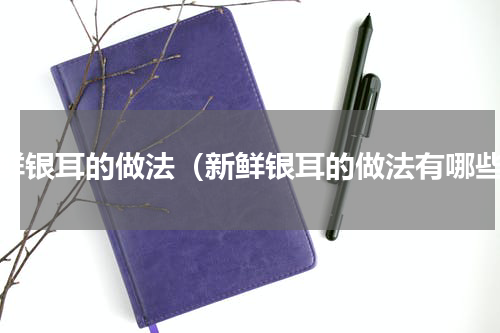 新鲜银耳的做法（新鲜银耳的做法有哪些）