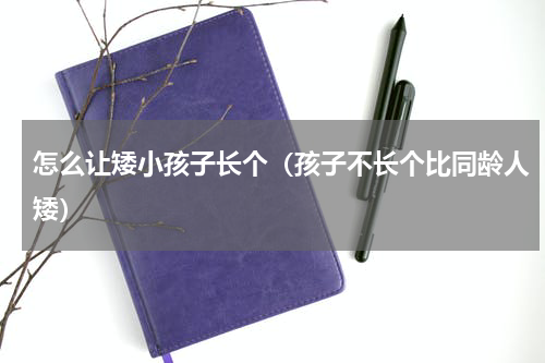 怎么让矮小孩子长个（孩子不长个比同龄人矮）