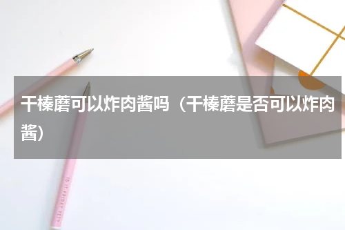 干榛蘑可以炸肉酱吗（干榛蘑是否可以炸肉酱）