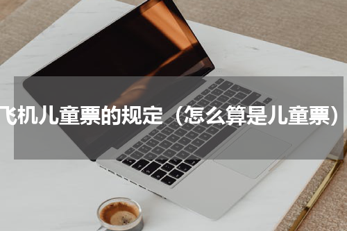 飞机儿童票的规定（怎么算是儿童票）