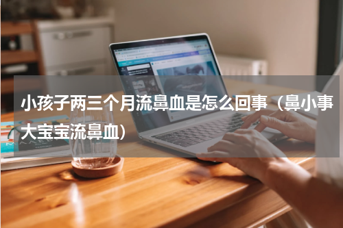 小孩子两三个月流鼻血是怎么回事（鼻小事大宝宝流鼻血）