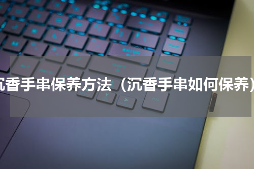 沉香手串保养方法（沉香手串如何保养）