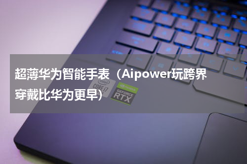 超薄华为智能手表（Aipower玩跨界穿戴比华为更早）