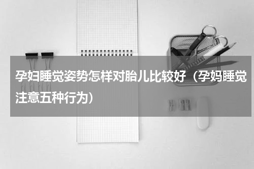 孕妇睡觉姿势怎样对胎儿比较好（孕妈睡觉注意五种行为）
