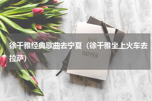 徐千雅经典歌曲去宁夏（徐千雅坐上火车去拉萨）