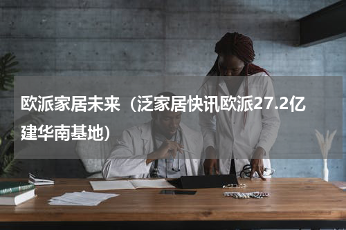 欧派家居未来（泛家居快讯欧派27.2亿建华南基地）