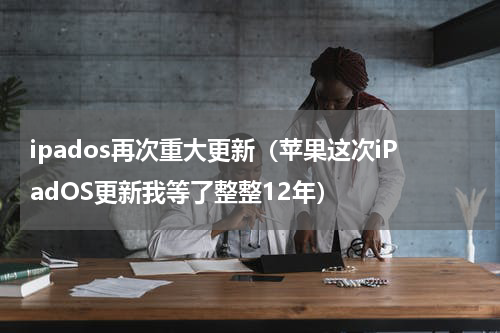 ipados再次重大更新（苹果这次iPadOS更新我等了整整12年）