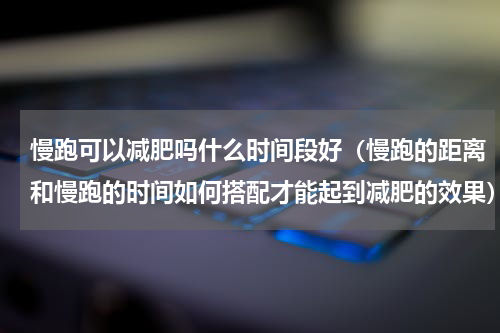 慢跑可以减肥吗什么时间段好（慢跑的距离和慢跑的时间如何搭配才能起到减肥的效果）