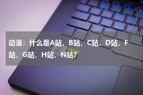 动漫：什么是A站，B站，C站，D站，F站，G站，H站，N站？
