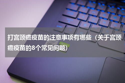打宫颈癌疫苗的注意事项有哪些（关于宫颈癌疫苗的8个常见问题）