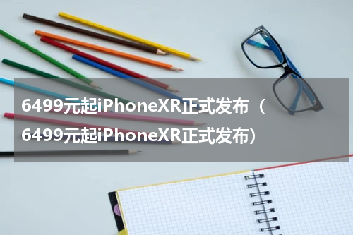 6499元起iPhoneXR正式发布（6499元起iPhoneXR正式发布）