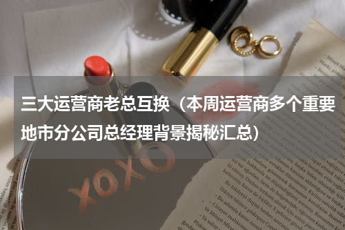 三大运营商老总互换（本周运营商多个重要地市分公司总经理背景揭秘汇总）