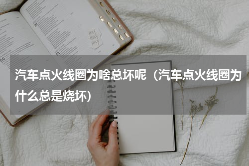 汽车点火线圈为啥总坏呢（汽车点火线圈为什么总是烧坏）