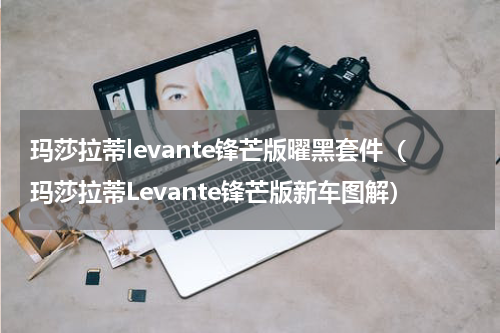 玛莎拉蒂levante锋芒版曜黑套件（玛莎拉蒂Levante锋芒版新车图解）