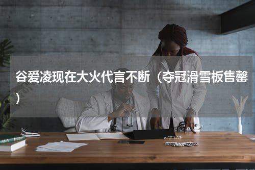 谷爱凌现在大火代言不断（夺冠滑雪板售罄）