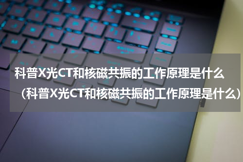 科普X光CT和核磁共振的工作原理是什么（科普X光CT和核磁共振的工作原理是什么）