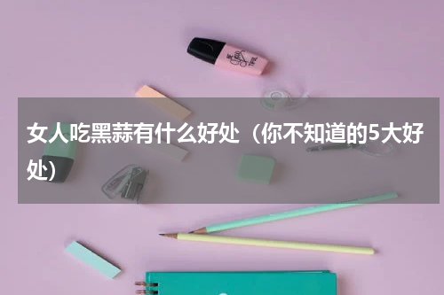 女人吃黑蒜有什么好处（你不知道的5大好处）