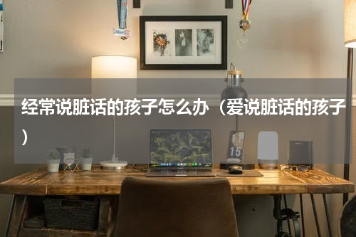 经常说脏话的孩子怎么办（爱说脏话的孩子）