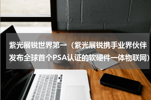 紫光展锐世界第一（紫光展锐携手业界伙伴发布全球首个PSA认证的软硬件一体物联网）